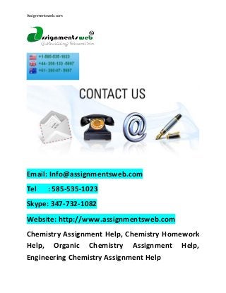 Assignmentsweb.com

Email: Info@assignmentsweb.com
Tel

: 585-535-1023

Skype: 347-732-1082
Website: http://www.assignmentsweb.com
Chemistry Assignment Help, Chemistry Homework
Help, Organic Chemistry Assignment Help,
Engineering Chemistry Assignment Help

 