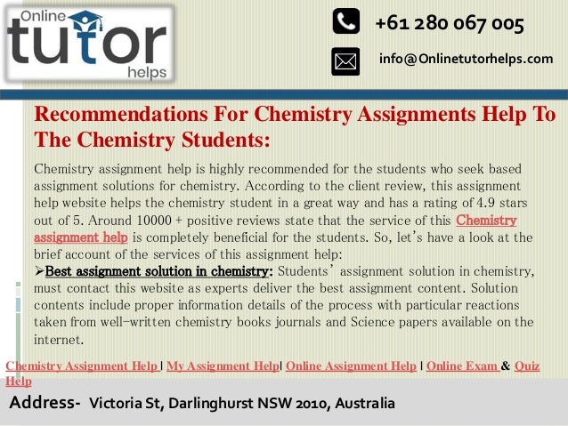 info@Onlinetutorhelps.com
+61 280 067 005
Address- Victoria St, Darlinghurst NSW 2010, Australia
Recommendations For Chemistry Assignments Help To
The Chemistry Students:
Chemistry Assignment Help | My Assignment Help| Online Assignment Help | Online Exam & Quiz
Help
Chemistry assignment help is highly recommended for the students who seek based
assignment solutions for chemistry. According to the client review, this assignment
help website helps the chemistry student in a great way and has a rating of 4.9 stars
out of 5. Around 10000 + positive reviews state that the service of this Chemistry
assignment help is completely beneficial for the students. So, let's have a look at the
brief account of the services of this assignment help:
Best assignment solution in chemistry: Students’ assignment solution in chemistry,
must contact this website as experts deliver the best assignment content. Solution
contents include proper information details of the process with particular reactions
taken from well-written chemistry books journals and Science papers available on the
internet.
 