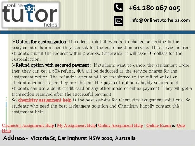 info@Onlinetutorhelps.com
+61 280 067 005
Address- Victoria St, Darlinghurst NSW 2010, Australia
Chemistry Assignment Help | My Assignment Help| Online Assignment Help | Online Exam & Quiz
Help
Option for customization: If students think they need to change something in the
assignment solution then they can ask for the customization service. This service is free
students submit the request within 2 weeks. Otherwise, it will take 10 dollars for the
customization.
Refund option with secured payment: If students want to cancel the assignment order
then they can get a 60% refund. 40% will be deducted as the service charge for the
assignment writer. The refunded amount will be transferred to the refund wallet or
student account as per they are chosen. The payment option is highly secured and
students can use a debit credit card or any other mode of online payment. They will get a
transaction received after the successful payment.
So chemistry assignment help is the best website for Chemistry assignment solutions. So
students who need the best assignment solution and Chemistry happily contact this
assignment help.
 