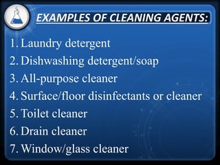 1.Laundry detergent
2.Dishwashing detergent/soap
3.All-purpose cleaner
4.Surface/floor disinfectants or cleaner
5.Toilet cleaner
6.Drain cleaner
7.Window/glass cleaner
EXAMPLES OF CLEANING AGENTS:
 