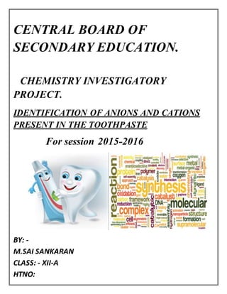 CENTRAL BOARD OF
SECONDARY EDUCATION.
CHEMISTRY INVESTIGATORY
PROJECT.
IDENTIFICATION OF ANIONS AND CATIONS
PRESENT IN THE TOOTHPASTE
For session 2015-2016
BY: -
M.SAI SANKARAN
CLASS: - XII-A
HTNO:
 