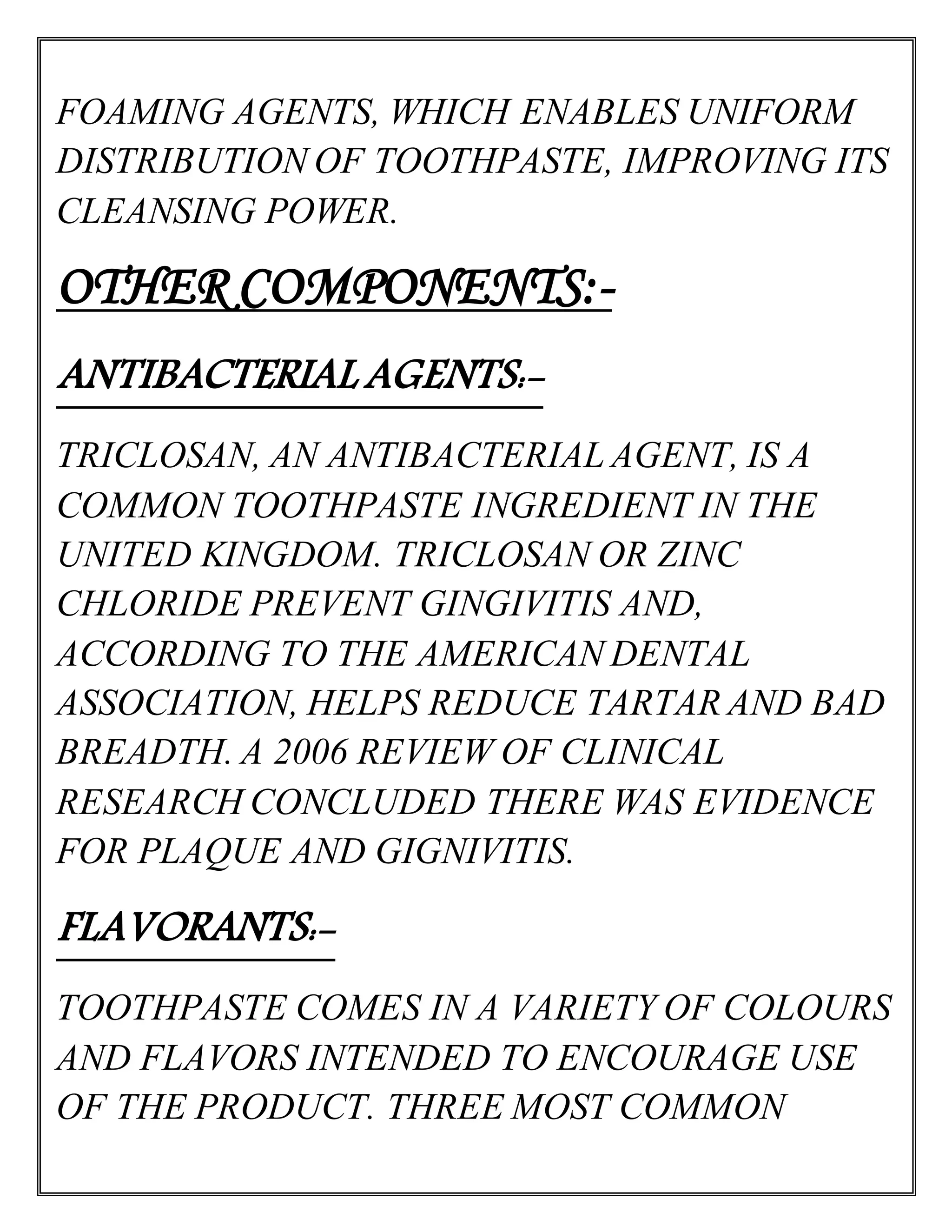 FOAMING AGENTS, WHICH ENABLES UNIFORM
DISTRIBUTION OF TOOTHPASTE, IMPROVING ITS
CLEANSING POWER.
OTHER COMPONENTS:-
ANTIBACTERIAL AGENTS:-
TRICLOSAN, AN ANTIBACTERIAL AGENT, IS A
COMMON TOOTHPASTE INGREDIENT IN THE
UNITED KINGDOM. TRICLOSAN OR ZINC
CHLORIDE PREVENT GINGIVITIS AND,
ACCORDING TO THE AMERICAN DENTAL
ASSOCIATION, HELPS REDUCE TARTAR AND BAD
BREADTH. A 2006 REVIEW OF CLINICAL
RESEARCH CONCLUDED THERE WAS EVIDENCE
FOR PLAQUE AND GIGNIVITIS.
FLAVORANTS:-
TOOTHPASTE COMES IN A VARIETY OF COLOURS
AND FLAVORS INTENDED TO ENCOURAGE USE
OF THE PRODUCT. THREE MOST COMMON
 