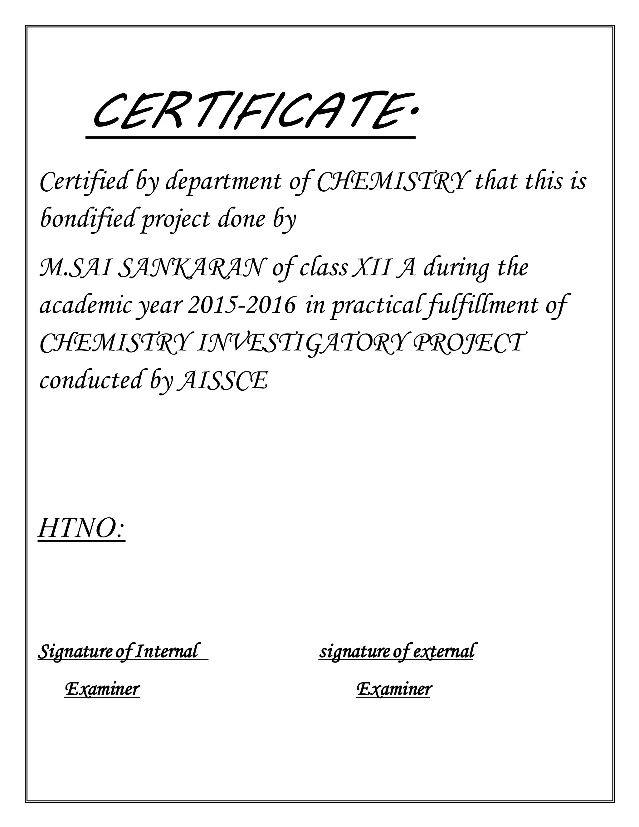 CERTIFICATE.
Certified by department of CHEMISTRY that this is
bondified project done by
M.SAI SANKARAN of class XII A during the
academic year 2015-2016 in practical fulfillment of
CHEMISTRY INVESTIGATORY PROJECT
conducted by AISSCE
HTNO:
Signatureof Internal signatureof external
Examiner Examiner
 