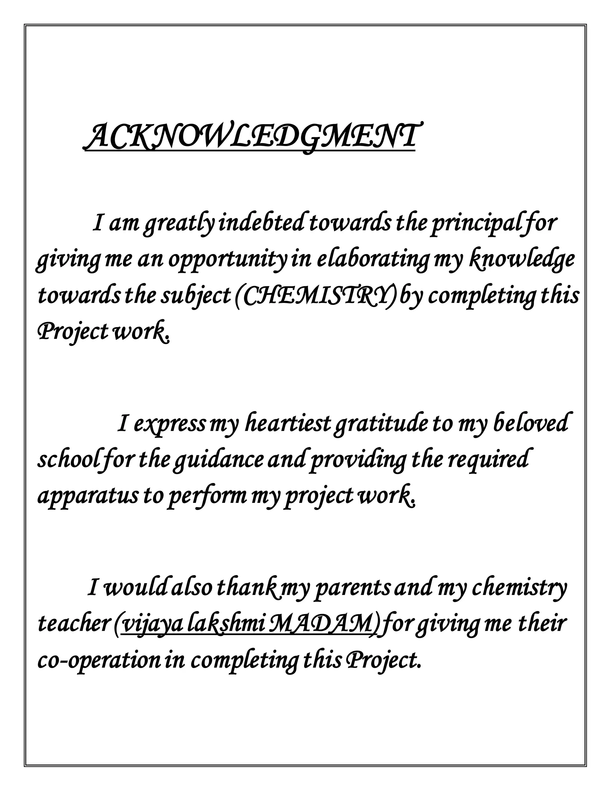 ACKNOWLEDGMENT
I am greatlyindebted towards the principalfor
givingme an opportunityin elaboratingmy knowledge
towardsthe subject(CHEMISTRY)by completingthis
Projectwork.
I expressmy heartiest gratitudeto my beloved
schoolfor the guidanceand providing the required
apparatus to perform my projectwork.
I wouldalsothankmy parentsand my chemistry
teacher (vijayalakshmi MADAM)for givingme their
co-operationin completingthis Project.
 