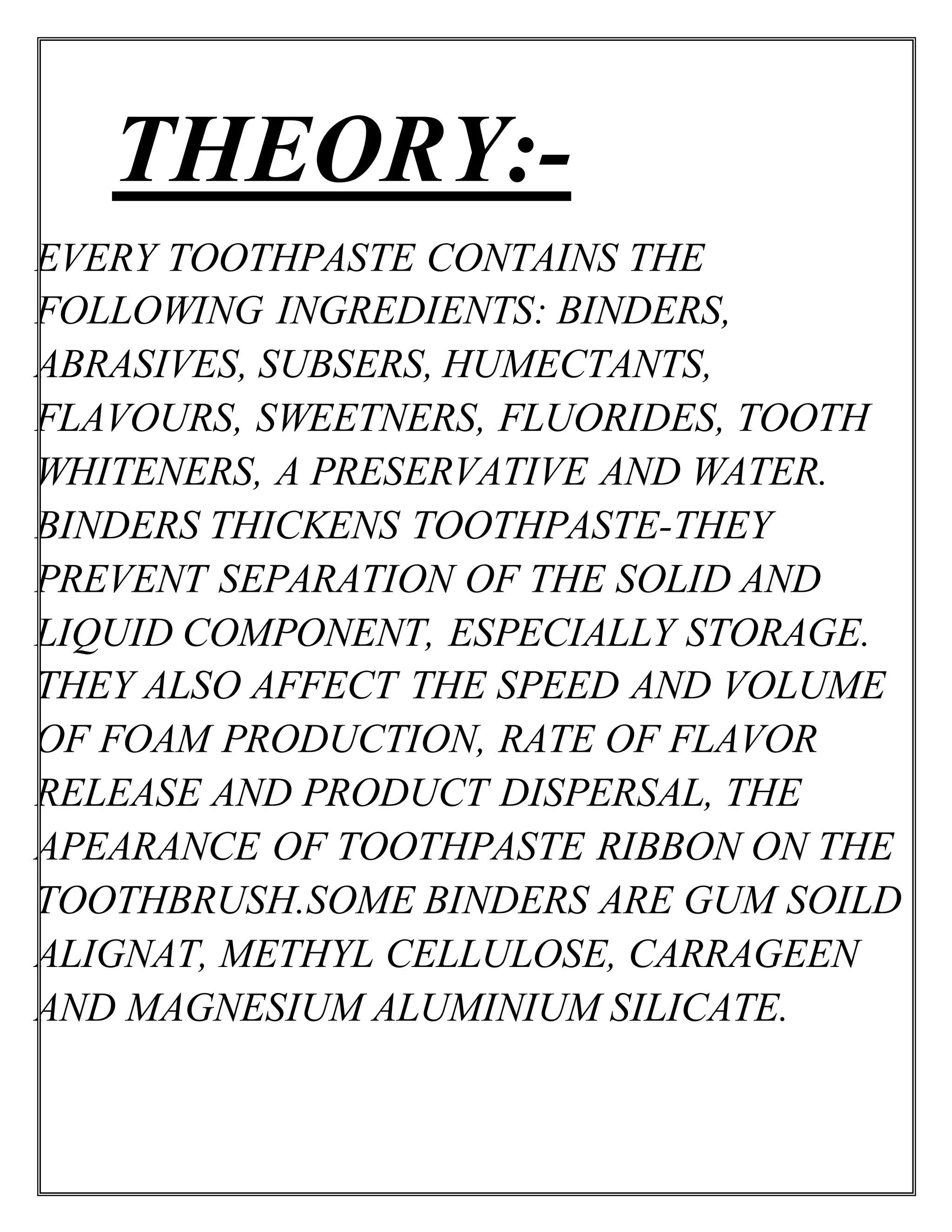 THEORY:-
EVERY TOOTHPASTE CONTAINS THE
FOLLOWING INGREDIENTS: BINDERS,
ABRASIVES, SUBSERS, HUMECTANTS,
FLAVOURS, SWEETNERS, FLUORIDES, TOOTH
WHITENERS, A PRESERVATIVE AND WATER.
BINDERS THICKENS TOOTHPASTE-THEY
PREVENT SEPARATION OF THE SOLID AND
LIQUID COMPONENT, ESPECIALLY STORAGE.
THEY ALSO AFFECT THE SPEED AND VOLUME
OF FOAM PRODUCTION, RATE OF FLAVOR
RELEASE AND PRODUCT DISPERSAL, THE
APEARANCE OF TOOTHPASTE RIBBON ON THE
TOOTHBRUSH.SOME BINDERS ARE GUM SOILD
ALIGNAT, METHYL CELLULOSE, CARRAGEEN
AND MAGNESIUM ALUMINIUM SILICATE.
 