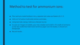 Method to test for ammonium ions:
■ Pour each pre-made fertilisers into 4 separate test tubes and label A, B, C, D.
■ Add 1cm³ of sodium hydroxide solution and shake.
■ Using test tube clamps, hold over a Bunsen burner.
■ As soon as it begins to bubble, pour into a beaker and smell it. If it smells of ammonia
(a hair dye smell) then hold moist red litmus paper over the beaker, it should turn
blue/purple
■ Record results.
 