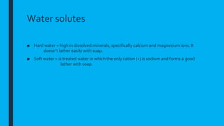 Water solutes
■ Hard water = high in dissolved minerals, specifically calcium and magnesium ions. It
doesn’t lather easily with soap.
■ Soft water = is treated water in which the only cation (+) is sodium and forms a good
lather with soap.
 