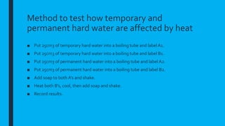 Method to test how temporary and
permanent hard water are affected by heat
■ Put 25cm3 of temporary hard water into a boiling tube and label A1.
■ Put 25cm3 of temporary hard water into a boiling tube and label B1.
■ Put 25cm3 of permanent hard water into a boiling tube and label A2.
■ Put 25cm3 of permanent hard water into a boiling tube and label B2.
■ Add soap to both A’s and shake.
■ Heat both B’s, cool, then add soap and shake.
■ Record results.
 