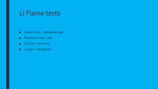 1) Flame tests
■ Sodium ions – yellow/orange
■ Potassium ions – lilac
■ Calcium – brick red
■ Copper – blue/green
 