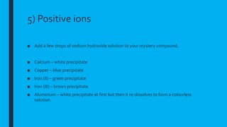 5) Positive ions
■ Add a few drops of sodium hydroxide solution to your mystery compound.
■ Calcium – white precipitate
■ Copper – blue precipitate
■ Iron (II) – green precipitate
■ Iron (III) – brown precipitate
■ Aluminium – white precipitate at first but then it re-dissolves to form a colourless
solution.
 