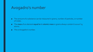 Avogadro’s number
■ The amount of a substance can be measured in grams, number of particles, or number
of moles.
■ The mass of an element equal to its atomic mass in grams always contain 6.02x10^23
atoms.
■ This is Avogadro’s number.
 
