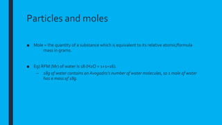 Particles and moles
■ Mole = the quantity of a substance which is equivalent to its relative atomic/formula
mass in grams.
■ Eg) RFM (Mr) of water is 18 (H2O = 1+1+16).
– 18g of water contains an Avogadro’s number of water molecules, so 1 mole of water
has a mass of 18g.
 