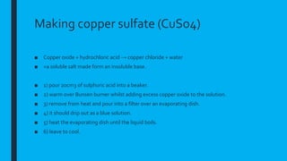 Making copper sulfate (CuSo4)
■ Copper oxide + hydrochloric acid → copper chloride + water
■ =a soluble salt made form an insoluble base.
■ 1) pour 20cm3 of sulphuric acid into a beaker.
■ 2) warm over Bunsen burner whilst adding excess copper oxide to the solution.
■ 3) remove from heat and pour into a filter over an evaporating dish.
■ 4) it should drip out as a blue solution.
■ 5) heat the evaporating dish until the liquid boils.
■ 6) leave to cool.
 
