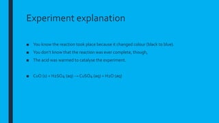 Experiment explanation
■ You know the reaction took place because it changed colour (black to blue).
■ You don’t know that the reaction was ever complete, though,
■ The acid was warmed to catalyse the experiment.
■ CuO (s) + H2SO4 (aq) → CuSO4 (aq) + H2O (aq)
 