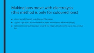 Making ions move with electrolysis
(this method is only for coloured ions)
■ 1) connect a DC supply to a slide and filter paper.
■ 2) put a crystal on the top of the filter paper and slide and add water (drops).
■ 3) the solution should be drawn towards the negative (cathode) to prove it’s a positive
ion.
 