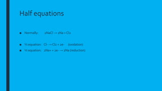 Half equations
■ Normally: 2NaCl → 2Na + Cl2
■ ½ equation: Cl- → Cl2 + 2e- (oxidation)
■ ½ equation: 2Na+ + 2e- → 2Na (reduction)
 