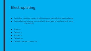 Electroplating
■ Electrolyte = solution you are breaking down in electrolysis or electroplating.
■ Electroplating = covering one metal with a thin layer of another metal, using
electrolysis.
■ Anion = -
■ Cation = +
■ Anode = +
■ Cathode = -
■ Cathode (-) attract cations (+).
 