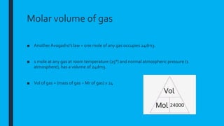Molar volume of gas
■ Another Avogadro’s law = one mole of any gas occupies 24dm3.
■ 1 mole at any gas at room temperature (25°) and normal atmospheric pressure (1
atmosphere), has a volume of 24dm3.
■ Vol of gas = (mass of gas ÷ Mr of gas) x 24
 