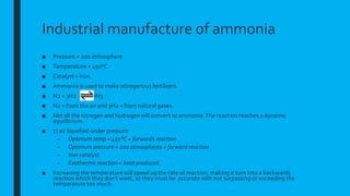 Industrial manufacture of ammonia
■ Pressure = 200 atmosphere
■ Temperature = 450°C
■ Catalyst = iron.
■ Ammonia is used to make nitrogenous fertilisers.
■ N2 + 3H2 2NH3
■ N2 = from the air and 3H2 = from natural gases.
■ Not all the nitrogen and hydrogen will convert to ammonia.The reaction reaches a dynamic
equilibrium.
■ 1) air liquefied under pressure
– Optimum temp = 450°C = forwards reaction
– Optimum pressure = 200 atmospheres = forward reaction
– Iron catalyst
– Exothermic reaction = heat produced.
■ Increasing the temperature will speed up the rate of reaction, making it turn into a backwards
reaction which they don’t want, so they must be accurate with not surpassing or exceeding the
temperature too much.
 