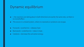 Dynamic equilibrium
■ = the reactions are taking place in both directions at exactly the same rate, so there is
no overall affect.
■ This occurs in a closed system, where no reactants or products can escape.
■ Forwards = exothermic = releases heat
■ Backwards = endothermic = takes in heat.
■ Catalysts = decrease the activation energy.
 