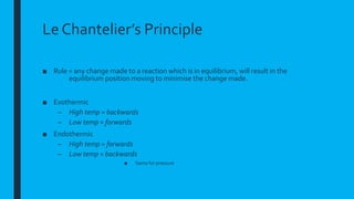 Le Chantelier’s Principle
■ Rule = any change made to a reaction which is in equilibrium, will result in the
equilibrium position moving to minimise the change made.
■ Exothermic
– High temp = backwards
– Low temp = forwards
■ Endothermic
– High temp = forwards
– Low temp = backwards
■ Same for pressure
 