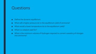 Questions
■ Define the dynamic equilibrium.
■ What will a higher pressure do to the equilibrium yield of ammonia?
■ What would a lower temperature do to the equilibrium yield?
■ What is a catalyst used for?
■ What is the minimum volume of Hydrogen required to convert 1000dm3 of nitrogen
into ammonia?
 