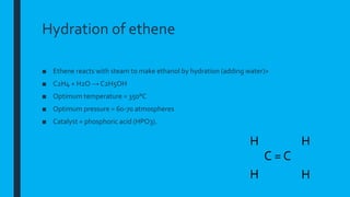 Hydration of ethene
■ Ethene reacts with steam to make ethanol by hydration (adding water)>
■ C2H4 + H2O → C2H5OH
■ Optimum temperature = 350°C
■ Optimum pressure = 60-70 atmospheres
■ Catalyst = phosphoric acid (HPO3).
C = C
H
C
HH
H
 