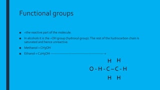 Functional groups
■ =the reactive part of the molecule.
■ In alcohols it is the –OH group (hydroxyl group).The rest of the hydrocarbon chain is
saturated and hence unreactive.
■ Methanol = CH3OH
■ Ethanol = C2H5OH ------------------------------------------------ =
O - H - C – C - H
H
H H
H
 