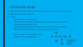 Carboxylic acids
■ They are weak acids that have a –COOH- functional group (carboxyl) and end in –anoic acid- .
■ Carboxylic acid formula = CnH2nO2.
■ Vinegar:
– Ethanol oxidises into ethanoic acid.
– Due to bacteria in an aerobic process, unlike ethanol production which is anaerobic.
– Processes up to 15% takes 24 hours.
– Used to preserve food ‘pickling’ because bacteria cant live In the acidic conditions.
– We pickle savoury but not sweet, we usually use jam for sweet food.
– Ethanol + oxygen → ethanoic acid + water
– C2H5OH + O2 → CH3COOH +H2O H - C – C – O - H
H
H II
O
= Ethanoic acid
CH3COOH
vinegar
 
