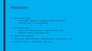 Reactions
■ Reaction with a metal
– Ethanoic acid + magnesium → hydrogen + magnesium ethanoate
– 2CH3COOH + Mg → H2 + (CH3COO)2Mg
– = a salt
■ Reaction with a base
– Ethanoic acid + sodium hydroxide → sodium ethanoate + water
– CH3COOH + NaOH → (CH3COO)Na + H2O
■ Reaction with a carbonate
■ Ethanoic acid + sodium carbonate → sodium ethanoate + carbon dioxide + water
■ CH3COOH + NaCO3 → (CH3COO)2Na + CO2 + H2O
 