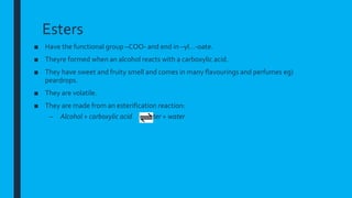 Esters
■ Have the functional group –COO- and end in –yl…-oate.
■ Theyre formed when an alcohol reacts with a carboxylic acid.
■ They have sweet and fruity smell and comes in many flavourings and perfumes eg)
peardrops.
■ They are volatile.
■ They are made from an esterification reaction:
– Alcohol + carboxylic acid ester + water
 