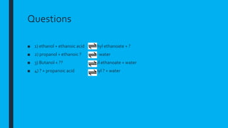 Questions
■ 1) ethanol + ethanoic acid ethyl ethanoate + ?
■ 2) propanol + ethanoic ? ? + water
■ 3) Butanol + ?? Butyl ethanoate + water
■ 4) ? + propanoic acid Ethyl ? + water
 