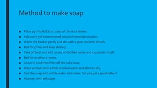 Method to make soap
■ Place 2g of solid fat or 2cm3 of oil into a beaker.
■ Add 10cm3 of concentrated sodium hydroxide solution.
■ Warm the beaker gently and stir with a glass rod until it boils.
■ Boil for 5mins and keep stirring.
■ Take off heat and add 10cm3 of distilled water and 5 spatulas of salt.
■ Boil for another 2-3mins.
■ Leave to cool then filter off the solid soap.
■ Wash product with a little distilled water and allow to dry.
■ Test the soap with a little water and shake. Did you get a good lather?
■ Also test with pH paper.
 