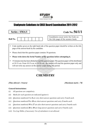 Studymate Solutions to CBSE Board Examination 2011-2012

       Series : SMA/1                                                         Code No. 56/1/1
                                                            Candidates must write the Code on
Roll No.                                                    the title page of the answer-book.



  Code number given on the right hand side of the question paper should be written on the title
   page of the answer-book by the candidate.

  Please check that this question paper contains 30 questions.

  Please write down the Serial Number of the questions before attempting it.

  15 minutes time has been allotted to read this question paper. The question paper will be distributed
   at 10.15 a.m. From 10.15 a.m. to 10.30 a.m., the student will read the question paper only and
   will not write any answer on the answer script during this period.




                                        CHEMISTRY

[Time allowed : 3 hours]                                                       [Maximum marks : 70]


General Instructuions:
(i)     All questions are compulsory.
(ii)    Marks for each question are indicated against it.
(iii) Questions numbered 1 to 8 are very short-answer questions and carry 1 mark each.
(iv) Questions numbered 9 to 18 are short-answer questions and carry 2 marks each.
(v)     Questions numbered 19 to 27 are also short-answer questions and carry 3 marks each.
(vi) Questions numbered 28 to 30 are long-answer questions and carry 5 marks each.
(vii) Use Log Tables, if necessary. Use of calculators is not allowed.




                                                  -(1)-
 