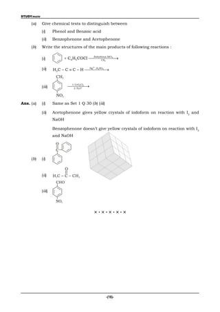 STUDYmate

     (a)    Give chemical tests to distinguish between
            (i)     Phenol and Benzoic acid
            (ii)    Benzophenone and Acetophenone
     (b)    Write the structures of the main products of following reactions :

            (i)              C6H5 COCl 
                                         Anhydrous AlCl3
                                              CS2
                                                         

                                             2
            (ii)    H3C – C  C – H 
                                     Hg ,H2SO4


                     CH3

            (iii)            
                              1. CrO2Cl2
                               2. H O
                                         
                                   3



                      NO2
Ans. (a)    (i)     Same as Set 1 Q 30 (b) (iii)

            (ii)    Acetophenone gives yellow crystals of iodoform on reaction with I2 and
                    NaOH

                    Benzophenone doesn’t give yellow crystals of iodoform on reaction with I2
                    and NaOH
                     O
                     C

     (b)    (i)

                            O
            (ii)    H 3C – C – CH 3
                     CHO

            (iii)

                     NO2


                                              ×·×·×·×·×




                                                   -(16)-
 