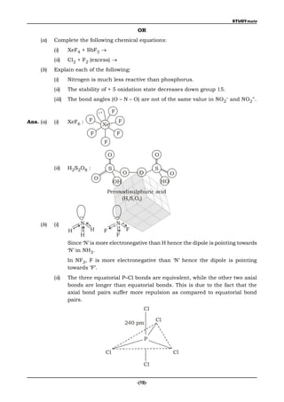 STUDYmate

                                                     OR
     (a)   Complete the following chemical equations:
           (i)     XeF4 + SbF5 
           (ii)    Cl2 + F2 (excess) 
     (b)   Explain each of the following:
           (i)     Nitrogen is much less reactive than phosphorus.
           (ii)    The stability of + 5 oxidation state decreases down group 15.
           (iii)   The bond angles (O – N – O) are not of the same value in NO2– and NO2+.

                                         F
Ans. (a)   (i)     XeF6 :   F                F
                                    Xe
                            F                F
                                    F

                                        O                      O

           (ii)    H2S2O8 :             S                      S
                                                 O    O                 O
                                O
                                            OH                     HO
                                     Peroxodisulphuric acid
                                          (H2S2O8)



     (b)   (i)          N                    N
                   H        H       F            F
                        H                    F
                   Since ‘N’ is more electronegative than H hence the dipole is pointing towards
                   ‘N’ in NH3.
                   In NF3, F is more electronegative than ‘N’ hence the dipole is pointing
                   towards ‘F’.
           (ii)    The three equatorial P–Cl bonds are equivalent, while the other two axial
                   bonds are longer than equatorial bonds. This is due to the fact that the
                   axial bond pairs suffer more repulsion as compared to equatorial bond
                   pairs.
                                                          Cl

                                                               Cl
                                                 240 pm


                                                          P

                                    Cl                                  Cl

                                                          Cl


                                                     -(19)-
 