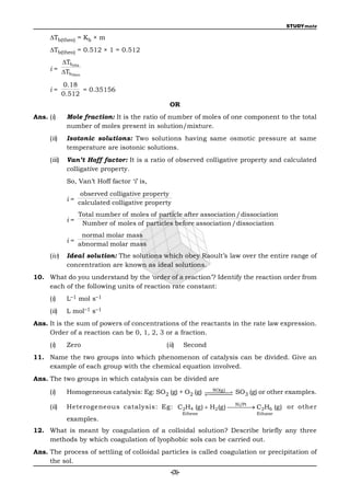 STUDYmate

     Tb(theo) = Kb × m
     Tb(theo) = 0.512 × 1 = 0.512
         Tbobs
     i = T
           btheo

             0.18
     i=            = 0.35156
             0.512
                                                 OR
Ans. (i)      Mole fraction: It is the ratio of number of moles of one component to the total
              number of moles present in solution/mixture.
     (ii)     Isotonic solutions: Two solutions having same osmotic pressure at same
              temperature are isotonic solutions.
     (iii)    Van’t Hoff factor: It is a ratio of observed colligative property and calculated
              colligative property.
              So, Van’t Hoff factor ‘i’ is,
                    observed colligative property
              i=
                   calculated colligative property
                   Total number of moles of particle after association /dissociation
              i=
                    Number of moles of particles before association /dissociation
                    normal molar mass
              i=
                   abnormal molar mass
     (iv)     Ideal solution: The solutions which obey Raoult’s law over the entire range of
              concentration are known as ideal solutions.
10. What do you understand by the ‘order of a reaction’? Identify the reaction order from
    each of the following units of reaction rate constant:
     (i)      L–1 mol s–1
     (ii)     L mol–1 s–1
Ans. It is the sum of powers of concentrations of the reactants in the rate law expression.
     Order of a reaction can be 0, 1, 2, 3 or a fraction.
     (i)      Zero                              (ii)      Second
11. Name the two groups into which phenomenon of catalysis can be divided. Give an
    example of each group with the chemical equation involved.
Ans. The two groups in which catalysis can be divided are

     (i)                                                  
                                                            NO(g )
                                                                   
              Homogeneous catalysis: Eg: SO2 (g) + O2 (g)  SO3 (g) or other examples.
                                                              Ni/Pt
     (ii)     Heterogeneous catalysis: Eg: C2H4 (g)  H2 (g)  C2H6 (g) or other
                                                                    
                                                          Ethene             Ethane
              examples.
12. What is meant by coagulation of a colloidal solution? Describe briefly any three
    methods by which coagulation of lyophobic sols can be carried out.
Ans. The process of settling of colloidal particles is called coagulation or precipitation of
     the sol.
                                                  -(3)-
 