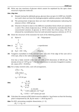 STUDYmate

17. Write any two reactions of glucose which cannot be explained by the open chain
    structure of glucose molecule.
Ans. Any two
       (i)     Despite having the aldehyde group, glucose does not give 2,4–DNP test, Schiff’s
               test and it does not form the hydrogensulphite addition product with NaHSO3.
       (ii)    The pentaacetate of glucose does not react with hydroxylamine indicating the
               absence of free –CHO group.
       (iii)   Glucose is found to exist in two different crystalline forms which are named as
                and . The -form of glucose (m.p. 419 K) is obtained by crystallisation from
               concentrated solution of glucose at 303 K while the -form (m.p. 423 K) is
               obtained by crystallisation from hot and saturated aqueous solution at 371 K.
18. Draw the structure of the monomer for each of the following polymers:
       (i)     Nylon 6                               (ii)      Polypropene
                      H

                      N
               H 2C       C=O
Ans. (i)                                             -caprolactam
               H2C        CH2
                H 2C      CH2

       (ii)    H3C – CH = CH2                        Propene
19. Tungsten crystallizes in body centred cubic unit cell. If the edge of the unit cell is
    316.5 pm, what is the radius of tungsten atom?
                                           OR
    Iron has a body centred cubic unit cell with a cell dimension of 286.65 pm. The
    density of iron is 7.874 g cm–3. Use this information to calculate Avogadro’s number.
    (At. mass of Fe = 55.845u)
Ans. For a body centred cubic, unit cell arrangement,

               ( 3) a  4rW

               ( 3)  316.5
                             rW
                     4
               rW = 137.04 pm
                                                      OR
                                 ZM
Ans.                        d =
                                NA  a 3
                                ZM
                           NA =
                                d  a3
                                           2  55.845
                           NA =
                                  7.874  (286.65  10 10 cm)3
                           NA = 5.931 × 1023 atoms per mol
20. Calculate the amount of KCl which must be added to 1 kg of water so that the freezing
    point is depressed by 2K. (Kf for water = 1.86 K kg mol–1)
Ans. For KCl, presuming complete dissociation, (i = 2)
         Tf = i × kf × m

                                                       -(5)-
 