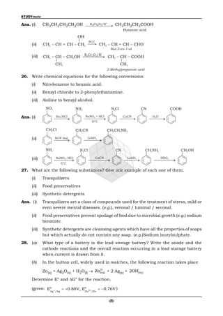 STUDYmate

Ans. (i)                     K 2Cr2O7 /H
             CH3CH2CH2CH2OH  CH3CH2CH2COOH
                                          
                                                                      Butanoic acid

                                  OH
                                          PCC
     (ii)    CH3 – CH = CH – CH2                   CH3 – CH = CH – CHO
                                                          But-2-en-1-al
                                                    +
                                        K2 Cr2O7/H
     (iii)   CH3 – CH – CH2OH                           CH3 – CH – COOH
                    CH3                                           CH3
                                                        2-Methylpropanoic acid

26. Write chemical equations for the following conversions:
     (i)     Nitrobenzene to benzoic acid.
     (ii)    Benzyl chloride to 2-phenylethanamine.
     (iii)   Aniline to benzyl alcohol.
              NO2                 NH2                      N2Cl                  CN                 COOH

Ans. (i)
                                                                                         +
                    Sn/HCl              NaNO 2 + HCl                  CuCN            H 3O
                                            O°C

              CH2Cl               CH2CN                 CH2CH2NH2

     (ii)           KCN (aq)             LiAlH 4



              NH2                  N2Cl                          CN               CH2NH2               CH2OH

     (iii)          NaNO 2, HCl                 CuCN                    LiAlH4               HNO2
                       0°C

27. What are the following substances? Give one example of each one of them.
     (i)     Tranquilizers
     (ii)    Food preservatives
     (iii)   Synthetic detergents
Ans. (i)     Tranquilizers are a class of compounds used for the treatment of stress, mild or
             even severe mental diseases. (e.g.), veronal / luminal / seconal.
     (ii)    Food preservatives prevent spoilage of food due to microbial growth (e.g.) sodium
             benzoate.
     (iii)   Synthetic detergents are cleansing agents which have all the properties of soaps
             but which actually do not contain any soap. (e.g.)Sodium laurylsulphate.
28. (a)      What type of a battery is the lead storage battery? Write the anode and the
             cathode reactions and the overall reaction occurring in a lead storage battery
             when current is drawn from it.
     (b)     In the button cell, widely used in watches, the following reaction takes place
                                          2                  
             Zn(s) + Ag2O(s) + H2O(l)  Zn(aq) + 2 Ag(s) + 2OH(aq )

     Determine E° and G° for the reaction.

     (given: Eo      0.80V, Eo 2 /Zn  0.76V )
              Ag /Ag            Zn


                                                         -(8)-
 