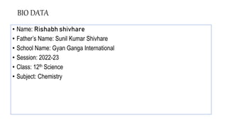 BIO DATA
• Name: Rishabh shivhare
• Father’s Name: Sunil Kumar Shivhare
• School Name: Gyan Ganga International
• Session: 2022-23
• Class: 12th Science
• Subject: Chemistry
 