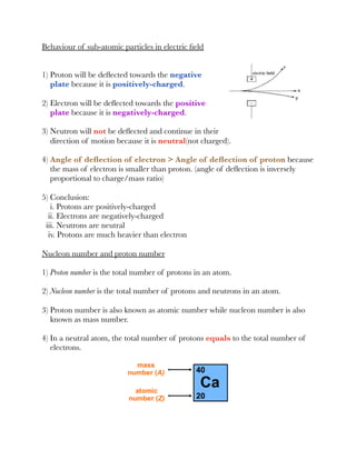 Behaviour of sub-atomic particles in electric ﬁeld
1) Proton will be deﬂected towards the negative
plate because it is positively-charged.
2) Electron will be deﬂected towards the positive
plate because it is negatively-charged.
3) Neutron will not be deﬂected and continue in their
direction of motion because it is neutral(not charged).
4) Angle of deﬂection of electron > Angle of deﬂection of proton because
the mass of electron is smaller than proton. (angle of deﬂection is inversely
proportional to charge/mass ratio)
5) Conclusion:
i. Protons are positively-charged
ii. Electrons are negatively-charged
iii. Neutrons are neutral
iv. Protons are much heavier than electron
Nucleon number and proton number
1) Proton number is the total number of protons in an atom.
2) Nucleon number is the total number of protons and neutrons in an atom.
3) Proton number is also known as atomic number while nucleon number is also
known as mass number.
4) In a neutral atom, the total number of protons equals to the total number of
electrons.
 