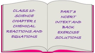 CLASS 10-
SCIENCE
CHAPTER 1
CHEMICAL
REACTIONS AND
EQUATIONS
PART 3
NCERT
INTEXT AND
BACK
EXERCISE
SOLUTIONS
 