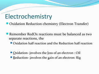 Electrochemistry
Oxidation Reduction chemistry (Electron Transfer)


Remember RedOx reactions must be balanced as two
 separate reactions, the
  Oxidation half reaction and the Reduction half reaction


  Oxidation- involves the loss of an electron : Oil
  Reduction- involves the gain of an electron: Rig
 