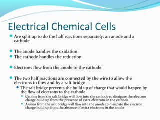 Electrical Chemical Cells
 Are split up to do the half reactions separately: an anode and a
  cathode

 The anode handles the oxidation
 The cathode handles the reduction

 Electrons flow from the anode to the cathode

 The two half reactions are connected by the wire to allow the
  electrons to flow and by a salt bridge
    The salt bridge prevents the build up of charge that would happen by
     the flow of electrons to the cathode
         Cations from the salt bridge will flow into the cathode to dissipate the electron
          charge build up from the presence of extra electrons in the cathode
         Anions from the salt bridge will flow into the anode to dissipate the electron
          charge build up from the absence of extra electrons in the anode
 