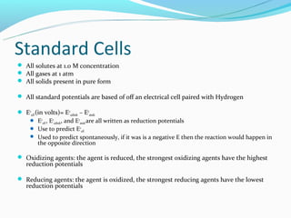 Standard Cells
 All solutes at 1.0 M concentration
 All gases at 1 atm
 All solids present in pure form

 All standard potentials are based of off an electrical cell paired with Hydrogen

 Eocell (in volts)= Eocathode – Eoanode
    Eocell , Eocathode, and Eoanode are all written as reduction potentials
    Use to predict Eocell
    Used to predict spontaneously, if it was is a negative E then the reaction would happen in
          the opposite direction

 Oxidizing agents: the agent is reduced, the strongest oxidizing agents have the highest
   reduction potentials

 Reducing agents: the agent is oxidized, the strongest reducing agents have the lowest
   reduction potentials
 