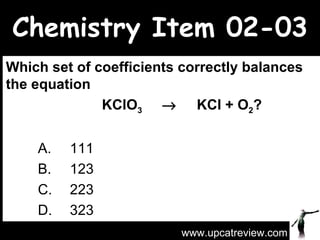 Chemistry Item 02-03 Which set of coefficients correctly balances the equation  KClO 3      KCl + O 2 ?   A.  111 B.  123 C.  223 D.  323 www.upcatreview.com 