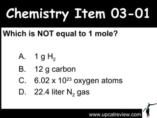 Chemistry Item 03-01 Which is NOT equal to 1 mole?   A. 1 g H 2   B. 12 g carbon C. 6.02 x 10 23  oxygen atoms  D. 22.4 liter N 2  gas www.upcatreview.com 
