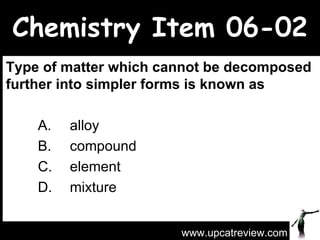 Chemistry Item 06-02 Type of matter which cannot be decomposed further into simpler forms is known as A.  alloy  B.  compound  C.  element  D.  mixture  www.upcatreview.com 