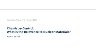 Kamal BATRA
Montpellier, France // 01 February 2022
Chemistry Control:
What is the Relevance to Nuclear Materials?
 