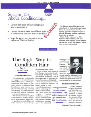 Straight Talk        AVLON
About Conditioning...

                                                               ~
• Discover the causes of hair damage and
                                                                               The following series of four articles were
  how to minimize it                                                        wrinen by Ali N. Syed, president and master

                                                           ~
                                                                            chemist of AvIan Indusuies, Inc. They
• Uncover the facts about the different types                               originally appeared in ShopTdk magazine to
  of conditioners and what they do for hair<J~ -                            assist the professional hairstylisr in providing
                                                                            the very bese in hair care.
                                                   .C:)                        This is the fust segment of an Avian
• Learn the proper way to protect, repatr                                   Professional Education Series, with other
  and create fabulous finishes!                                             informative issues to follow. For easy reference,
                                                                            you may want to plare this brochure, and the
                                                                            others to come, in a notebook.




    The Right Way to                                                         treatments,
                                                                             especially over-
                                                                             processing,

     Condition Hair
                Part I
                                                                             cannot   be
                                                                             reversed by
                                                                             any kind of
                                         iog the hair to some extent.        conditioning
            by Ali N. Syed                  There are four basic causes of treatments.
                                         hair damage: mechanical (comb- However, such
                                         ing/styling), shampooing, weather damage can be minimized with
      CAUSES of HAIR DAMAGE
                                         and chemical treatments. Each of certain state-of-the-art conditioning
     We, as hair care professionals,     these causes will be discussed fur- relaxers and permanem wave sys-
   are engaged in the art and science    ther in future issues of ShopTalk.  tems available in the marketplace.
   of beautifying hair; a notable pur-      Hair care professionals, whether
   suit that has been around for cen-    they're stylists or chemists, are        PROPER CONDmONING
   turies. Modern techniques of hair     always trying to find
                                                                                               What is meant by
   beautification range from the sim-    ways of eliminating or Damage caused
   ple acts of shampooing, combing       at least minimizing the                 •         the word quot;condition-
   and brushing, to chemically treat-    effects of hair damage.      by chemIcal          ing'quot; Basically, con-
                                                                                           ditioning     means
   ing hair with relaxers, permanent     The most effective treatments...can
   waves and/or h.3ir coloring.                                                              attempting to restore
      Whenever excessively curly hair    :~~~aon~cal, Sh:~~:~~ not be reversed               or maintain the ten-
   is modified to a relaxed (straight-   ing and weather-related    by... condition-         sile strength of hair
                                                                                             so that it can with-
   ened) or permanently waved state,     hair damage is proper     ing treatments.           stand the effects of
   we gain better control of hair; but   conditioning.   Damage
   in the process, we end lip damag-     caused by chemical                                  combing, brushing,

                                                                                 (Continued on reverse side.. .)


                                                                                                                                I




                                                                                                                                j
    SHOl'TALK/FEBRUARY/MARCH JOURNAL 1990
 